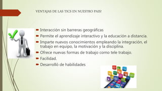 VENTAJAS DE LAS TICS EN NUESTRO PAIS!
 Interacción sin barreras geográficas
 Permite el aprendizaje interactivo y la educación a distancia.
 Imparte nuevos conocimientos empleando la integración, el
trabajo en equipo, la motivación y la disciplina.
 Ofrece nuevas formas de trabajo como tele trabajo.
 Facilidad.
 Desarrolló de habilidades
 