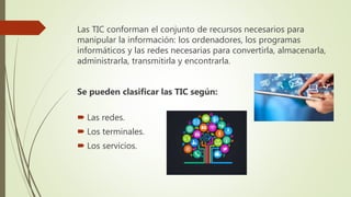 Las TIC conforman el conjunto de recursos necesarios para
manipular la información: los ordenadores, los programas
informáticos y las redes necesarias para convertirla, almacenarla,
administrarla, transmitirla y encontrarla.
Se pueden clasificar las TIC según:
 Las redes.
 Los terminales.
 Los servicios.
 