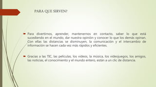 PARA QUE SIRVEN?
 Para divertirnos, aprender, mantenernos en contacto, saber lo que está
sucediendo en el mundo, dar nuestra opinión y conocer lo que los demás opinan.
Con ellas las distancias se disminuyen, la comunicación y el intercambio de
información se hacen cada vez más rápidos y eficientes.
 Gracias a las TIC, las películas, los videos, la música, los videojuegos, los amigos,
las noticias, el conocimiento y el mundo entero, están a un clic de distancia.
 