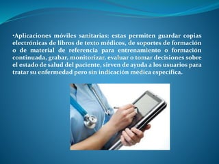 •Aplicaciones móviles sanitarias: estas permiten guardar copias
electrónicas de libros de texto médicos, de soportes de formación
o de material de referencia para entrenamiento o formación
continuada, grabar, monitorizar, evaluar o tomar decisiones sobre
el estado de salud del paciente, sirven de ayuda a los usuarios para
tratar su enfermedad pero sin indicación médica específica.
 