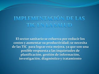 El sector sanitario se esfuerza por reducir los
costos y aumentar su productividad; se necesita
de las TIC para lograr esta mejora, ya que son una
posible respuesta a las inquietudes de
planificación, gestión de información,
investigación, diagnóstico y tratamiento
 