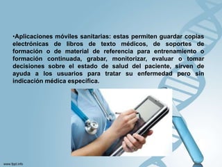 •Aplicaciones móviles sanitarias: estas permiten guardar copias
electrónicas de libros de texto médicos, de soportes de
formación o de material de referencia para entrenamiento o
formación continuada, grabar, monitorizar, evaluar o tomar
decisiones sobre el estado de salud del paciente, sirven de
ayuda a los usuarios para tratar su enfermedad pero sin
indicación médica específica.
 