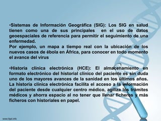•Sistemas de Información Geográfica (SIG): Los SIG en salud
tienen como una de sus principales en el uso de datos
geoespaciales de referencia para permitir el seguimiento de una
enfermedad.
Por ejemplo, un mapa a tiempo real con la ubicación de los
nuevos casos de ébola en África, para conocer en todo momento
el avance del virus
•Historia clínica electrónica (HCE): El almacenamiento en
formato electrónico del historial clínico del paciente es sin duda
uno de los mayores avances de la sanidad en los últimos años.
La historia clínica electrónica facilita el acceso a la información
del paciente desde cualquier centro médico, agiliza los trámites
médicos y ahorra espacio al no tener que llenar ficheros y más
ficheros con historiales en papel.
 