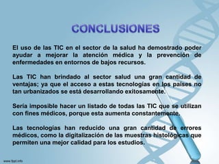El uso de las TIC en el sector de la salud ha demostrado poder
ayudar a mejorar la atención médica y la prevención de
enfermedades en entornos de bajos recursos.
Las TIC han brindado al sector salud una gran cantidad de
ventajas; ya que el acceso a estas tecnologías en los países no
tan urbanizados se está desarrollando exitosamente.
Sería imposible hacer un listado de todas las TIC que se utilizan
con fines médicos, porque esta aumenta constantemente.
Las tecnologías han reducido una gran cantidad de errores
médicos, como la digitalización de las muestras histológicas que
permiten una mejor calidad para los estudios.
 