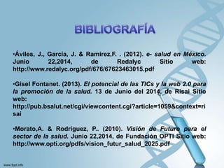 •Áviles, J., García, J. & Ramirez,F. . (2012). e- salud en México.
Junio 22,2014, de Redalyc Sitio web:
http://www.redalyc.org/pdf/676/67623463015.pdf
•Gisel Fontanet. (2013). El potencial de las TICs y la web 2.0 para
la promoción de la salud. 13 de Junio del 2014, de Risai Sitio
web:
http://pub.bsalut.net/cgi/viewcontent.cgi?article=1059&context=ri
sai
•Morato,A. & Rodríguez, P.. (2010). Visión de Futuro para el
sector de la salud. Junio 22,2014, de Fundación OPTI Sitio web:
http://www.opti.org/pdfs/vision_futur_salud_2025.pdf
 
