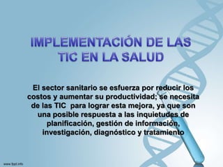 El sector sanitario se esfuerza por reducir los
costos y aumentar su productividad; se necesita
de las TIC para lograr esta mejora, ya que son
una posible respuesta a las inquietudes de
planificación, gestión de información,
investigación, diagnóstico y tratamiento
 