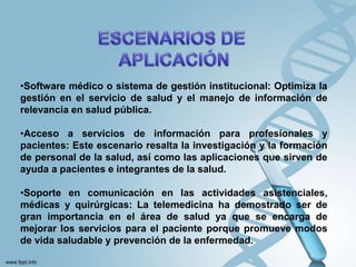 •Software médico o sistema de gestión institucional: Optimiza la
gestión en el servicio de salud y el manejo de información de
relevancia en salud pública.
•Acceso a servicios de información para profesionales y
pacientes: Este escenario resalta la investigación y la formación
de personal de la salud, así como las aplicaciones que sirven de
ayuda a pacientes e integrantes de la salud.
•Soporte en comunicación en las actividades asistenciales,
médicas y quirúrgicas: La telemedicina ha demostrado ser de
gran importancia en el área de salud ya que se encarga de
mejorar los servicios para el paciente porque promueve modos
de vida saludable y prevención de la enfermedad.
 