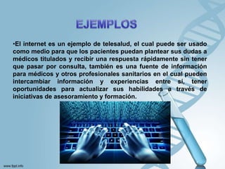 •El internet es un ejemplo de telesalud, el cual puede ser usado
como medio para que los pacientes puedan plantear sus dudas a
médicos titulados y recibir una respuesta rápidamente sin tener
que pasar por consulta, también es una fuente de información
para médicos y otros profesionales sanitarios en el cual pueden
intercambiar información y experiencias entre sí, tener
oportunidades para actualizar sus habilidades a través de
iniciativas de asesoramiento y formación.
 