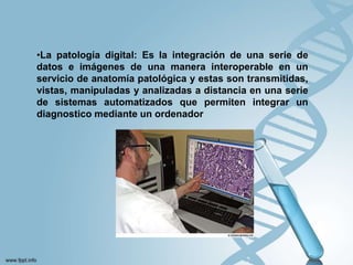 •La patología digital: Es la integración de una serie de
datos e imágenes de una manera interoperable en un
servicio de anatomía patológica y estas son transmitidas,
vistas, manipuladas y analizadas a distancia en una serie
de sistemas automatizados que permiten integrar un
diagnostico mediante un ordenador
 