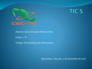 Alumno: Jesús Armando Moreno Díaz
Grupo: 1 “F”
Trabajo: Herramientas de información.
Apetatitlan, Tlaxcala, 12 de diciembre de 2016
 