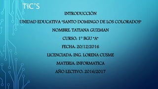 TIC’S
INTRODUCCIÓN
UNIDAD EDUCATIVA "SANTO DOMINGO DE LOS COLORADOS"
NOMBRE: TATIANA GUZMAN
CURSO: 1° BGU "A"
FECHA: 20/12/2016
LICENCIADA: ING. LORENA CUSME
MATERIA: INFORMATICA
AÑO LECTIVO: 2016/2017
 