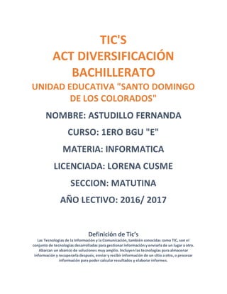 TIC'S
ACT DIVERSIFICACIÓN
BACHILLERATO
UNIDAD EDUCATIVA "SANTO DOMINGO
DE LOS COLORADOS"
NOMBRE: ASTUDILLO FERNANDA
CURSO: 1ERO BGU "E"
MATERIA: INFORMATICA
LICENCIADA: LORENA CUSME
SECCION: MATUTINA
AÑO LECTIVO: 2016/ 2017
Definición de Tic’s
Las Tecnologías de la Información y la Comunicación, también conocidas como TIC, son el
conjunto de tecnologías desarrolladas para gestionar información y enviarla de un lugar a otro.
Abarcan un abanico de soluciones muy amplio. Incluyen las tecnologías para almacenar
información y recuperarla después, enviar y recibir información de un sitio a otro, o procesar
información para poder calcular resultados y elaborar informes.
 