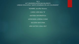 TIC'S
ACT DIVERSIFICACIÓN BACHILLERATO
UNIDAD EDUCATIVA "SANTO DOMINGO DE LOS COLORADOS"
NOMBRE: Jenniffer Moreno
CURSO: 1ERO BGU "B"
MATERIA: INFORMÁTICA
LICENCIADA: LORENA CUSME
SECCIÓN: MATUTINA
AÑO LECTIVO: 2016/ 2017
 