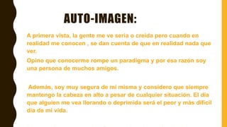 AUTO-IMAGEN:
A primera vista, la gente me ve seria o creída pero cuando en
realidad me conocen , se dan cuenta de que en realidad nada que
ver.
Opino que conocerme rompe un paradigma y por esa razón soy
una persona de muchos amigos.
Además, soy muy segura de mí misma y considero que siempre
mantengo la cabeza en alto a pesar de cualquier situación. El día
que alguien me vea llorando o deprimida será el peor y más difícil
día de mi vida.
 