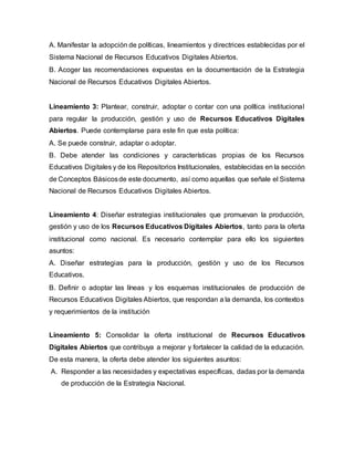 A. Manifestar la adopción de políticas, lineamientos y directrices establecidas por el
Sistema Nacional de Recursos Educativos Digitales Abiertos.
B. Acoger las recomendaciones expuestas en la documentación de la Estrategia
Nacional de Recursos Educativos Digitales Abiertos.
Lineamiento 3: Plantear, construir, adoptar o contar con una política institucional
para regular la producción, gestión y uso de Recursos Educativos Digitales
Abiertos. Puede contemplarse para este fin que esta política:
A. Se puede construir, adaptar o adoptar.
B. Debe atender las condiciones y características propias de los Recursos
Educativos Digitales y de los Repositorios Institucionales, establecidas en la sección
de Conceptos Básicosde este documento, así como aquellas que señale el Sistema
Nacional de Recursos Educativos Digitales Abiertos.
Lineamiento 4: Diseñar estrategias institucionales que promuevan la producción,
gestión y uso de los Recursos Educativos Digitales Abiertos, tanto para la oferta
institucional como nacional. Es necesario contemplar para ello los siguientes
asuntos:
A. Diseñar estrategias para la producción, gestión y uso de los Recursos
Educativos.
B. Definir o adoptar las líneas y los esquemas institucionales de producción de
Recursos Educativos Digitales Abiertos, que respondan a la demanda, los contextos
y requerimientos de la institución
Lineamiento 5: Consolidar la oferta institucional de Recursos Educativos
Digitales Abiertos que contribuya a mejorar y fortalecer la calidad de la educación.
De esta manera, la oferta debe atender los siguientes asuntos:
A. Responder a las necesidades y expectativas específicas, dadas por la demanda
de producción de la Estrategia Nacional.
 