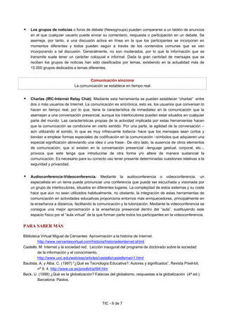 TIC - 6 de 7
Los grupos de noticias o foros de debate (Newsgroups) pueden compararse a un tablón de anuncios
en el que cualquier usuario puede enviar su comentario, respuesta o participación en un debate. Se
asemeja, por tanto, a una discusión activa en línea en la que los participantes se incorporan en
momentos diferentes y todos pueden seguir a través de los contenidos comunes que se van
incorporando a tal discusión. Generalmente, no son moderados, por lo que la información que se
transmite suele tener un carácter coloquial e informal. Dada la gran cantidad de mensajes que se
reciben los grupos de noticias han sido clasificados por temas, existiendo en la actualidad más de
15.000 grupos dedicados a temas diferentes.
Comunicación síncrona
La comunicación se establece en tiempo real.
Charlas (IRC-Internet Relay Chat). Mediante esta herramienta se pueden establecer “charlas” entre
dos o más usuarios de Internet. La comunicación es sincrónica, esto es, los usuarios que conversan lo
hacen en tiempo real, por lo que, tiene la característica de inmediatez en la comunicación que la
asemejan a una conversación presencial, aunque los interlocutores pueden estar situados en cualquier
parte del mundo. Las características propias de la actividad implicada por estas herramientas hacen
que la comunicación se condicione en cierto sentido. Por una parte, la agilidad de la conversación –
aún utilizando el sonido, lo que es muy infrecuente todavía- hace que los mensajes sean cortos y
tiendan a emplear formas especiales de codificación en la comunicación –símbolos que adquieren una
especial significación abreviando una idea o una frase-. De otro lado, la ausencia de otros elementos
de comunicación, que sí existen en la conversación presencial –lenguaje gestual, corporal, etc.-,
provoca que este tenga que introducirse de otra forma y/o altere de manera sustancial la
comunicación. Es necesario para su correcto uso tener presente determinadas cuestiones relativas a la
seguridad y privacidad.
Audioconferencia-Videoconferencia. Mediante la audioconferencia o videoconferencia, un
especialista en un tema puede pronunciar una conferencia que puede ser escuchada y visionada por
un grupo de interlocutores, situados en diferentes lugares. La complejidad de estos sistemas y su coste
hace que aún no sean utilizados habitualmente, no obstante, la integración de estas herramientas de
comunicación en actividades educativas proporciona entornos más enriquecedores, principalmente en
la enseñanza a distancia, facilitando la comunicación y la tutorización. Mediante la videoconferencia se
consigue una mejor aproximación a la enseñanza presencial dentro del “aula”, sustituyendo este
espacio físico por el “aula virtual” de la que forman parte todos los participantes en la videoconferencia.
PARA SABER MÁS
Biblioteca Virtual Miguel de Cervantes: Aproximación a la historia de Internet.
http://www.cervantesvirtual.com/historia/historiadeinternet.shtml
Castells. M. Internet y la sociedad red. Lección inaugural del programa de doctorado sobre la sociedad
de la información y el conocimiento.
http://www.uoc.edu/web/esp/articles/castells/castellsmain1.html
Bautista, A. y Alba, C. (1997) "¿Qué es Tecnología Educativa?: Autores y significados”, Revista Píxel-bit,
nº 9, 4. http://www.us.es/pixelbit/art94.htm
Beck, U. (1998) ¿Qué es la globalización? Falacias del globalismo, respuestas a la globalización (4ª ed.).
Barcelona: Paidos.
 