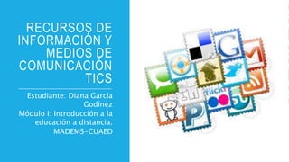 RECURSOS DE
INFORMACIÓN Y
MEDIOS DE
COMUNICACIÓN
TICS
Estudiante: Diana García
Godínez
Módulo I: Introducción a la
educación a distancia.
MADEMS-CUAED
 