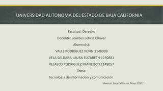 UNIVERSIDAD AUTONOMA DEL ESTADO DE BAJA CALIFORNIA
Facultad: Derecho
Docente: Lourdes Leticia Chávez
Alumno(s):
VALLE RODRIGUEZ KEVIN 1148999
VELA SALDAÑA LAURA ELIZABETH 1150881
VELASCO RODRIGUEZ FRANCISCO 1149057
Tema:
Tecnología de información y comunicación.
Mexicali, Baja California, Mayo 2017-1
 