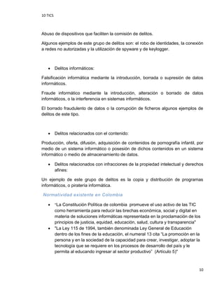 10 TICS
10
Abuso de dispositivos que faciliten la comisión de delitos.
Algunos ejemplos de este grupo de delitos son: el robo de identidades, la conexión
a redes no autorizadas y la utilización de spyware y de keylogger.
 Delitos informáticos:
Falsificación informática mediante la introducción, borrada o supresión de datos
informáticos.
Fraude informático mediante la introducción, alteración o borrado de datos
informáticos, o la interferencia en sistemas informáticos.
El borrado fraudulento de datos o la corrupción de ficheros algunos ejemplos de
delitos de este tipo.
 Delitos relacionados con el contenido:
Producción, oferta, difusión, adquisición de contenidos de pornografía infantil, por
medio de un sistema informático o posesión de dichos contenidos en un sistema
informático o medio de almacenamiento de datos.
 Delitos relacionados con infracciones de la propiedad intelectual y derechos
afines:
Un ejemplo de este grupo de delitos es la copia y distribución de programas
informáticos, o piratería informática.
Normatividad existente en Colombia
 "La Constitución Polìtica de colombia promueve el uso activo de las TIC
como herramienta para reducir las brechas económica, social y digital en
materia de soluciones informáticas representada en la proclamación de los
principios de justicia, equidad, educación, salud, cultura y transparencia"
 "La Ley 115 de 1994, también denominada Ley General de Educación
dentro de los fines de la educación, el numeral 13 cita “La promoción en la
persona y en la sociedad de la capacidad para crear, investigar, adoptar la
tecnología que se requiere en los procesos de desarrollo del país y le
permita al educando ingresar al sector productivo” (Artículo 5)"
 