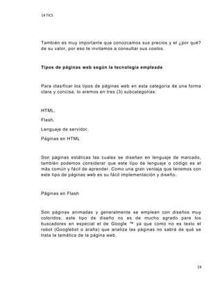 14 TICS
14
También es muy importante que conozcamos sus precios y el ¿por qué?
de su valor, por eso te invitamos a consultar sus costos.
Tipos de páginas web según la tecnología empleada
Para clasificar los tipos de páginas web en esta categoría de una forma
clara y concisa, lo aremos en tres (3) subcategorías:
HTML.
Flash.
Lenguaje de servidor.
Páginas en HTML
Son páginas estáticas las cuales se diseñan en lenguaje de marcado,
también podemos considerar que este tipo de lenguaje o código es el
más común y fácil de aprender. Como una gran ventaja que tenemos con
este tipo de páginas web es su fácil implementación y diseño.
Páginas en Flash
Son páginas animadas y generalmente se emplean con diseños muy
coloridos, este tipo de diseño no es de mucho agrado para los
buscadores en especial el de Google ™ ya que como no es texto el
robot (Googlebot o araña) que analiza las páginas no sabrá de qué se
trata la temática de la página web.
 
