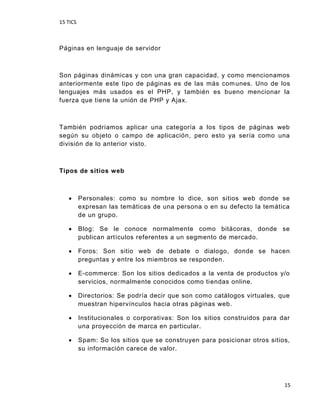 15 TICS
15
Páginas en lenguaje de servidor
Son páginas dinámicas y con una gran capacidad, y como mencionamos
anteriormente este tipo de páginas es de las más comunes. Uno de los
lenguajes más usados es el PHP, y también es bueno mencionar la
fuerza que tiene la unión de PHP y Ajax.
También podríamos aplicar una categoría a los tipos de páginas web
según su objeto o campo de aplicación, pero esto ya sería como una
división de lo anterior visto.
Tipos de sitios web
 Personales: como su nombre lo dice, son sitios web donde se
expresan las temáticas de una persona o en su defecto la temática
de un grupo.
 Blog: Se le conoce normalmente como bitácoras, donde se
publican artículos referentes a un segmento de mercado.
 Foros: Son sitio web de debate o dialogo, donde se hacen
preguntas y entre los miembros se responden.
 E-commerce: Son los sitios dedicados a la venta de productos y/o
servicios, normalmente conocidos como tiendas online.
 Directorios: Se podría decir que son como catálogos virtuales, que
muestran hipervínculos hacia otras páginas web.
 Institucionales o corporativas: Son los sitios construidos para dar
una proyección de marca en particular.
 Spam: So los sitios que se construyen para posicionar otros sitios,
su información carece de valor.
 