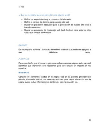 16 TICS
16
¿Qué se necesita para desarrollar una página web?
 Definir los requerimientos y el contenido del sitio web
 Definir el nombre de dominio para nuestro sitio web
 Buscar un proveedor adecuado para la generación de nuestro sitio web o
hacerlo uno mismo
 Buscar un proveedor de hospedaje web (web hosting) para alojar su sitio
web y sus correos electrónicos
GADGET
Es un pequeño software ó módulo, herramienta o servicio que puede ser agregado a
una plataforma mayor.
PLANTILLA
Es un pre diseño que sirve como guía para realizar nuestras páginas web, para así
identificar que elementos son necesarios para que tengan un impacto en los
usuarios.
INTERFAZ
Conjunto de elementos usados en la página web en su pantalla principal que
permite al usuario realizar una serie de acciones para mejor interacción con la
página puede incluir información de contenido, para navegación etc.
 