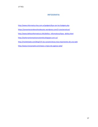17 TICS
17
INFOGRAFIA
http://www.informatica-hoy.com.ar/gadgets/Que-son-los-Gadgets.php
https://presentacionderechosdeautor.wordpress.com/2-caracteristicas/
http://www.delitosinformaticos.info/delitos_informaticos/tipos_delitos.html
http://lasherramientasticencolombia.blogspot.com.co/
http://marketiweb.com/blog/171-las-caracteristicas-mas-importantes-de-una-web
http://www.innovarweb.com/clases-o-tipos-de-paginas-web/
 