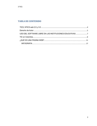 3 TICS
3
TABLA DE CONTENIDO
TICS, NTICS web 2.0 y 3.0 .........................................................................................................4
Derecho de Autor ..........................................................................................................................5
USO DEL SOFTWARE LIBRE EN LAS INSTITUCIONES EDUCATIVAS..........................7
TIC en Colombia............................................................................................................................8
¿QUÉ ES UNA PÁGINA WEB?............................................................................................... 11
INFOGRAFIA.......................................................................................................................... 17
 