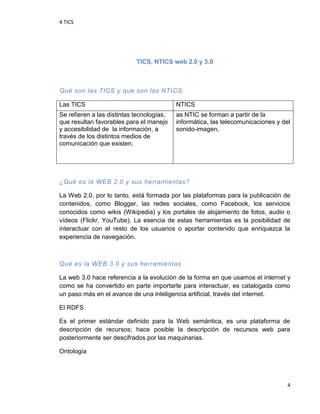 4 TICS
4
TICS, NTICS web 2.0 y 3.0
Qué son las TICS y que son las NTICS
Las TICS NTICS
Se refieren a las distintas tecnologías,
que resultan favorables para el manejo
y accesibilidad de la información, a
través de los distintos medios de
comunicación que existen.
as NTIC se forman a partir de la
informática, las telecomunicaciones y del
sonido-imagen,
¿Qué es la WEB 2.0 y sus herramientas?
La Web 2.0, por lo tanto, está formada por las plataformas para la publicación de
contenidos, como Blogger, las redes sociales, como Facebook, los servicios
conocidos como wikis (Wikipedia) y los portales de alojamiento de fotos, audio o
vídeos (Flickr, YouTube). La esencia de estas herramientas es la posibilidad de
interactuar con el resto de los usuarios o aportar contenido que enriquezca la
experiencia de navegación.
Qué es la WEB 3.0 y sus herramientas
La web 3.0 hace referencia a la evolución de la forma en que usamos el internet y
como se ha convertido en parte importarte para interactuar, es catalogada como
un paso más en el avance de una inteligencia artificial, través del internet.
El RDFS
Es el primer estándar definido para la Web semántica, es una plataforma de
descripción de recursos; hace posible la descripción de recursos web para
posteriormente ser descifrados por las maquinarias.
Ontología
 