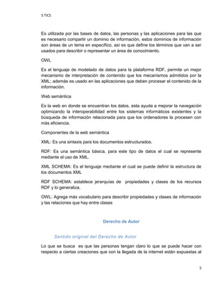 5 TICS
5
Es utilizada por las bases de datos, las personas y las aplicaciones para las que
es necesario compartir un dominio de información, estos dominios de información
son áreas de un tema en específico, así es que define los términos que van a ser
usados para describir o representar un área de conocimiento.
OWL
Es el lenguaje de modelado de datos para la plataforma RDF, permite un mejor
mecanismo de interpretación de contenido que los mecanismos admitidos por la
XML; además es usado en las aplicaciones que deben procesar el contenido de la
información.
Web semántica
Es la web en donde se encuentran los datos, esta ayuda a mejorar la navegación
optimizando la interoperabilidad entre los sistemas informáticos existentes y la
búsqueda de información relacionada para que los ordenadores la procesen con
más eficiencia.
Componentes de la web semántica
XML: Es una sintaxis para los documentos estructurados.
RDF: Es una semántica básica, para este tipo de datos el cual se represente
mediante el uso de XML.
XML SCHEMA: Es el lenguaje mediante el cual se puede definir la estructura de
los documentos XML
RDF SCHEMA: establece jerarquías de propiedades y clases de los recursos
RDF y lo generaliza.
OWL: Agrega más vocabulario para describir propiedades y clases de información
y las relaciones que hay entre clases
Derecho de Autor
Sentido original del Derecho de Autor
Lo que se busca es que las personas tengan claro lo que se puede hacer con
respecto a ciertas creaciones que con la llegada de la internet están expuestas al
 