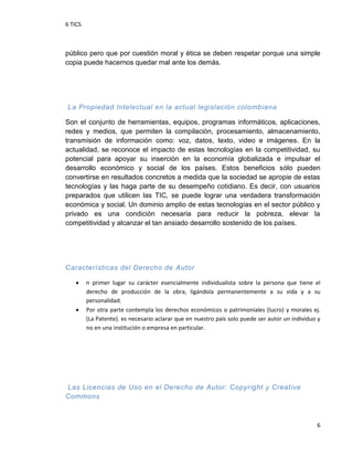 6 TICS
6
público pero que por cuestión moral y ética se deben respetar porque una simple
copia puede hacernos quedar mal ante los demás.
La Propiedad Intelectual en la actual legislación colombiana
Son el conjunto de herramientas, equipos, programas informáticos, aplicaciones,
redes y medios, que permiten la compilación, procesamiento, almacenamiento,
transmisión de información como: voz, datos, texto, video e imágenes. En la
actualidad, se reconoce el impacto de estas tecnologías en la competitividad, su
potencial para apoyar su inserción en la economía globalizada e impulsar el
desarrollo económico y social de los países. Estos beneficios sólo pueden
convertirse en resultados concretos a medida que la sociedad se apropie de estas
tecnologías y las haga parte de su desempeño cotidiano. Es decir, con usuarios
preparados que utilicen las TIC, se puede lograr una verdadera transformación
económica y social. Un dominio amplio de estas tecnologías en el sector público y
privado es una condición necesaria para reducir la pobreza, elevar la
competitividad y alcanzar el tan ansiado desarrollo sostenido de los países.
Características del Derecho de Autor
 n primer lugar su carácter esencialmente individualista sobre la persona que tiene el
derecho de producción de la obra, ligándola permanentemente a su vida y a su
personalidad.
 Por otra parte contempla los derechos económicos o patrimoniales (lucro) y morales ej.
(La Patente). es necesario aclarar que en nuestro país solo puede ser autor un individuo y
no en una institución o empresa en particular.
Las Licencias de Uso en el Derecho de Autor: Copyright y Creative
Commons
 
