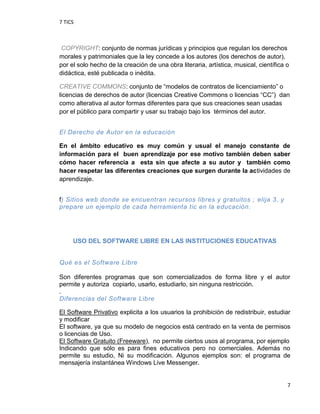 7 TICS
7
COPYRIGHT: conjunto de normas jurídicas y principios que regulan los derechos
morales y patrimoniales que la ley concede a los autores (los derechos de autor),
por el solo hecho de la creación de una obra literaria, artística, musical, científica o
didáctica, esté publicada o inédita.
CREATIVE COMMONS: conjunto de “modelos de contratos de licenciamiento” o
licencias de derechos de autor (licencias Creative Commons o licencias “CC”) dan
como alterativa al autor formas diferentes para que sus creaciones sean usadas
por el público para compartir y usar su trabajo bajo los términos del autor.
El Derecho de Autor en la educación
En el ámbito educativo es muy común y usual el manejo constante de
información para el buen aprendizaje por ese motivo también deben saber
cómo hacer referencia a esta sin que afecte a su autor y también como
hacer respetar las diferentes creaciones que surgen durante la actividades de
aprendizaje.
f) Sitios web donde se encuentran recursos libres y gratuitos ; elija 3, y
prepare un ejemplo de cada herramienta tic en la educación.
USO DEL SOFTWARE LIBRE EN LAS INSTITUCIONES EDUCATIVAS
Qué es el Software Libre
Son diferentes programas que son comercializados de forma libre y el autor
permite y autoriza copiarlo, usarlo, estudiarlo, sin ninguna restricción.
.
Diferencias del Software Libre
El Software Privativo explicita a los usuarios la prohibición de redistribuir, estudiar
y modificar
El software, ya que su modelo de negocios está centrado en la venta de permisos
o licencias de Uso.
El Software Gratuito (Freeware), no permite ciertos usos al programa, por ejemplo
Indicando que sólo es para fines educativos pero no comerciales. Además no
permite su estudio, Ni su modificación. Algunos ejemplos son: el programa de
mensajería instantánea Windows Live Messenger.
 