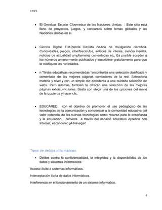 9 TICS
9
 El Omnibus Escolar Cibernetico de las Naciones Unidas : Este sitio está
lleno de proyectos, juegos, y concursos sobre temas globales y las
Naciones Unidas en sí.
 Ciencia Digital: Estupenda Revista on-line de divulgación científica.
Curiosidades, juegos, ciberfascículos, enlaces de interés, ciencia insólita,
noticias de actualidad ampliamente comentadas etc. Es posible acceder a
los números anteriormente publicados y suscribirse gratuitamente para que
te notifiquen las novedades.
 n "Webs educativas recomendadas “encontrarás una selección clasificada y
comentada de las mejores páginas curriculares de la red. Selecciona
materia y nivel y con un simple clic accederás a una cuidada selección de
webs. Pero además, también te ofrecen una selección de las mejores
páginas extracurriculares. Basta con elegir una de las opciones del menú
de la izquierda y hacer clic.
 EDUCARED, con el objetivo de promover el uso pedagógico de las
tecnologías de la comunicación y concienciar a la comunidad educativa del
valor potencial de las nuevas tecnologías como recurso para la enseñanza
y la educación, convoca a través del espacio educativo Aprende con
Internet, el concurso ¡A Navegar!
Tipos de delitos informáticos
 Delitos contra la confidencialidad, la integridad y la disponibilidad de los
datos y sistemas informáticos:
Acceso ilícito a sistemas informáticos.
Interceptación ilícita de datos informáticos.
Interferencia en el funcionamiento de un sistema informático.
 