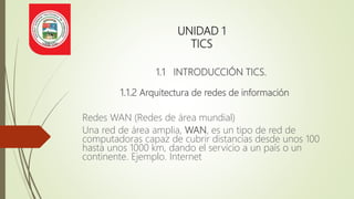 UNIDAD 1
TICS
1.1 INTRODUCCIÓN TICS.
1.1.2 Arquitectura de redes de información
Redes WAN (Redes de área mundial)
Una red de área amplia, WAN, es un tipo de red de
computadoras capaz de cubrir distancias desde unos 100
hasta unos 1000 km, dando el servicio a un país o un
continente. Ejemplo. Internet
 