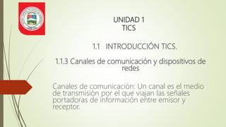 UNIDAD 1
TICS
1.1 INTRODUCCIÓN TICS.
1.1.3 Canales de comunicación y dispositivos de
redes
Canales de comunicación: Un canal es el medio
de transmisión por el que viajan las señales
portadoras de información entre emisor y
receptor.
 