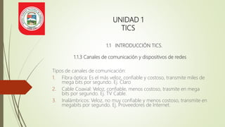 UNIDAD 1
TICS
1.1 INTRODUCCIÓN TICS.
1.1.3 Canales de comunicación y dispositivos de redes
Tipos de canales de comunicación:
1. Fibra óptica: Es el más veloz, confiable y costoso, transmite miles de
mega bits por segundo. Ej. Claro
2. Cable Coaxial: Veloz, confiable, menos costoso, trasmite en mega
bits por segundo. Ej. TV Cable.
3. Inalámbricos: Veloz, no muy confiable y menos costoso, transmite en
megabits por segundo. Ej. Proveedores de Internet.
 