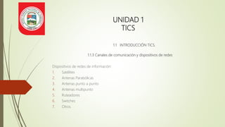 UNIDAD 1
TICS
1.1 INTRODUCCIÓN TICS.
1.1.3 Canales de comunicación y dispositivos de redes
Dispositivos de redes de información:
1. Satélites
2. Antenas Parabólicas
3. Antenas punto a punto
4. Antenas multipunto
5. Ruteadores
6. Switches
7. Otros.
 