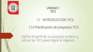 UNIDAD 1
TICS
1.1 INTRODUCCIÓN TICS.
1.1.4 Planificación de proyectos TICS
Definir el perfil de un proyecto turístico y
utilizar las TICS para lograr el objetivo.
 