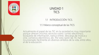 UNIDAD 1
TICS
1.1 INTRODUCCIÓN TICS.
1.1.1 Marco conceptual de las TICS
Actualmente el papel de las TIC en la sociedad es muy importante
porque ofrecen muchos servicios como: correo electrónico,
búsqueda de información, banca online, descarga de música y
cine, comercio electrónico, etc. Por esta razón las TIC han
incursionado fácilmente en diversos ámbitos de la vida, entre ellos,
el de la educación.
 