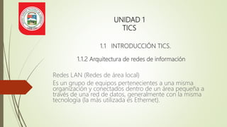 UNIDAD 1
TICS
1.1 INTRODUCCIÓN TICS.
1.1.2 Arquitectura de redes de información
Redes LAN (Redes de área local)
Es un grupo de equipos pertenecientes a una misma
organización y conectados dentro de un área pequeña a
través de una red de datos, generalmente con la misma
tecnología (la más utilizada es Ethernet).
 