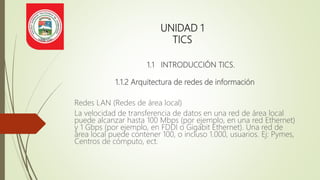 UNIDAD 1
TICS
1.1 INTRODUCCIÓN TICS.
1.1.2 Arquitectura de redes de información
Redes LAN (Redes de área local)
La velocidad de transferencia de datos en una red de área local
puede alcanzar hasta 100 Mbps (por ejemplo, en una red Ethernet)
y 1 Gbps (por ejemplo, en FDDI o Gigabit Ethernet). Una red de
área local puede contener 100, o incluso 1.000, usuarios. Ej: Pymes,
Centros de cómputo, ect.
 