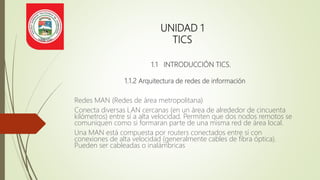 UNIDAD 1
TICS
1.1 INTRODUCCIÓN TICS.
1.1.2 Arquitectura de redes de información
Redes MAN (Redes de área metropolitana)
Conecta diversas LAN cercanas (en un área de alrededor de cincuenta
kilómetros) entre sí a alta velocidad. Permiten que dos nodos remotos se
comuniquen como si formaran parte de una misma red de área local.
Una MAN está compuesta por routers conectados entre sí con
conexiones de alta velocidad (generalmente cables de fibra óptica).
Pueden ser cableadas o inalámbricas
 