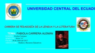 UNIVERSIDAD CENTRAL DEL ECUADO
CARRERA DE PEDAGOGÍA DE LA LENGUA Y LA LITERATURA
TEMA: FABIOLA CARRERA ALEMÁN
NOMBRE: Evelyn Carrasco
SEMESTRE: Sexto “A”
FECHA: 30 de Abril del 2017
ASIGNATURA: Medios y Recursos Educativos
 