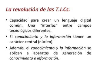 La revolución de las T.I.Cs.
• Capacidad para crear un lenguaje digital
común. Una “interfaz” entre campos
tecnológicos diferentes.
• El conocimiento y la información tienen un
carácter central (núcleo).
• Además, el conocimiento y la información se
aplican a aparatos de generación de
conocimiento e información.
 