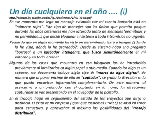 En ese momento me llega un mensaje avisando que mi cuenta bancaria está en
“números rojos". Este tipo de mensajes son los únicos que permito porque
durante los años anteriores me han saturado tanto de mensajes (permitidos y
no permitidos...) que decidí bloquear mi sistema a toda intromisión no urgente.
Recuerdo que en algún momento he visto un determinado texto o imagen (¿dónde
lo he visto, dónde lo he guardado?). Desde mi sistema hago una pregunta
"borrosa" a un buscador inteligente, que busca simultáneamente en mi
entorno y en toda Internet.
Algunas de las cosas que encuentro en esa búsqueda las he introducido
previamente al localizarlas en algún papel u otro medio. Cuando leo algo en un
soporte, ese documento incluye algún tipo de "marca de agua digital”, de
manera que al poner encima de ella un "captador", se graba la dirección en la
que puedo encontrar información complementaria. De este manera, al
acercarme a un ordenador con el captador en la mano, las direcciones
capturadas se van presentando en el navegador de la pantalla.
En el trabajo hago un seguimiento del estado de los proyectos que dirijo a
distancia. El éxito de mi empresa (igual que las demás PYMES) se basa en tener
poca estructura, y aprovechar al máximo las posibilidades del "trabajo
distribuido".
Un día cualquiera en el año .... (i)
http://alarcos.inf-cr.uclm.es/doc/ig1/doc/temas/2/IG1-t2-tic.pdf
 