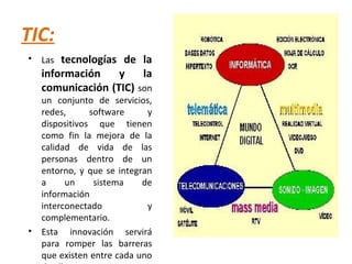 TIC:
• Las tecnologías de la
información y la
comunicación (TIC) son
un conjunto de servicios,
redes, software y
dispositivos que tienen
como fin la mejora de la
calidad de vida de las
personas dentro de un
entorno, y que se integran
a un sistema de
información
interconectado y
complementario.
• Esta innovación servirá
para romper las barreras
que existen entre cada uno
 