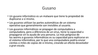 Gusano
• Un gusano informático es un malware que tiene la propiedad de
duplicarse a sí mismo.
• Los gusanos utilizan las partes automáticas de un sistema
operativo que generalmente son invisibles al usuario.
• Los gusanos informáticos se propagan de computadora a
computadora, pero a diferencia de un virus, tiene la capacidad a
propagarse sin la ayuda de una persona. Lo más peligroso de
los worms o gusanos informáticos es su capacidad para replicarse en
el sistema informático, por lo que una computadora podría enviar
cientos o miles de copias de sí mismo, creando un efecto devastador
a gran escala.
 