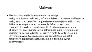 Malware
• El malware también llamado badware, código
maligno, software malicioso, software dañino o software malintencio
nado, es un tipo de software que tiene como objetivo infiltrarse o
dañar una computadora o sistema de información sin el
consentimiento de su propietario. El término malware es muy
utilizado por profesionales de la informática para referirse a una
variedad de software hostil, intrusivo o molesto.​Antes de que el
término malware fuera acuñado por Yisrael Radai en 1990,
el software malicioso se agrupaba bajo el término «virus
informáticos».
 