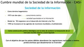 Cumbre mundial de la Sociedad de la Información – CMSI-
Sociedad de la información
 Como término hegemónico
 1973 con dos ejes : conocimiento teórico
sociedad apuntalada en la información
 Desde los `90 reaparece con el desarrollo de internet y las Tics
 1995 se incorpora en las agendas de reuniones mundiales y multilaterales
Con el objetivo de que los países débiles abandonen las regulaciones nacionales o medios
proteccionistas que desalentarían la inversión
Como construcción política-ideológica con la meta de acelerar la instauración de un
mercado mundial abierto y autorregulado
 
