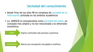 Sociedad del conocimiento
 Desde fines de los años 90 en remplazo de sociedad de la
información utilizada en los ámbitos académicos
 La UNESCO la conceptualiza como sociedad del saber, un
concepto mas amplio y no tan relacionado a la dimensión
económica.
SABER
CONOCIMIENTO Abarca una concepción mas global o analítica.
Implica certitudes más precisas o prácticas
 